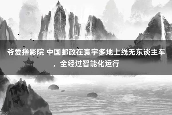 爷爱撸影院 中国邮政在寰宇多地上线无东谈主车，全经过智能化运行