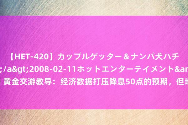 【HET-420】カップルゲッター＆ナンパ犬ハチ ファイト一発</a>2008-02-11ホットエンターテイメント&$向井75分钟 黄金交游教导：经济数据打压降息50点的预期，但地缘局面仍提供撑抓，多头或仍“图谋”历史高点？