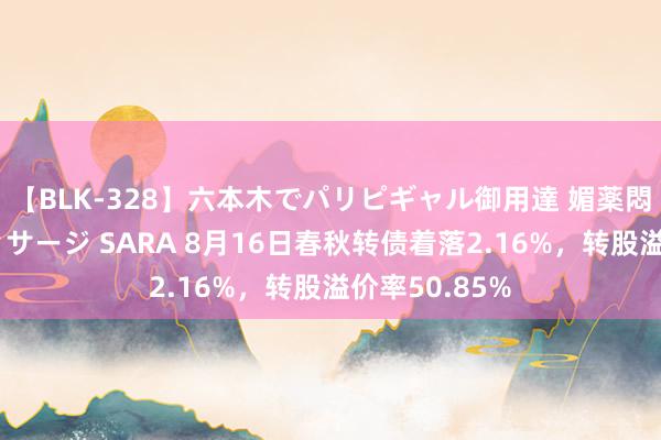 【BLK-328】六本木でパリピギャル御用達 媚薬悶絶オイルマッサージ SARA 8月16日春秋转债着落2.16%，转股溢价率50.85%