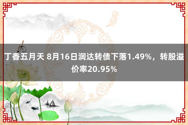 丁香五月天 8月16日润达转债下落1.49%，转股溢价率20.95%