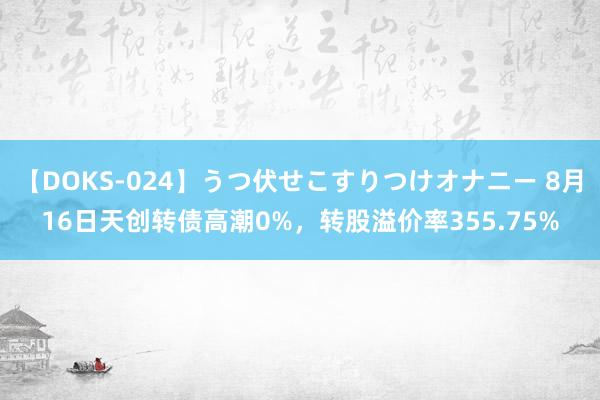 【DOKS-024】うつ伏せこすりつけオナニー 8月16日天创转债高潮0%，转股溢价率355.75%