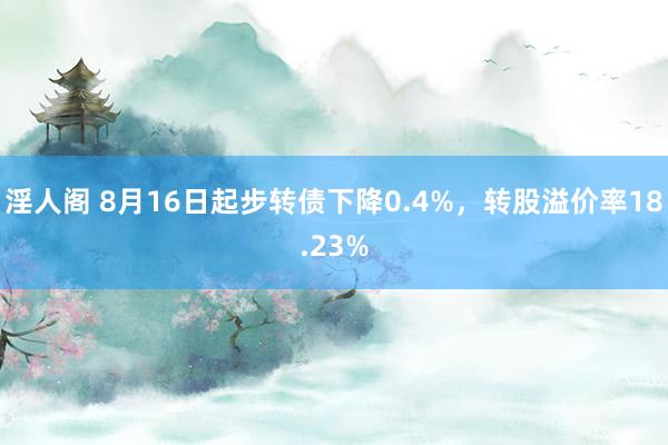 淫人阁 8月16日起步转债下降0.4%，转股溢价率18.23%