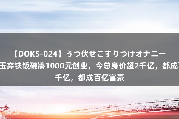 【DOKS-024】うつ伏せこすりつけオナニー 回归4昆玉弃铁饭碗凑1000元创业，今总身价超2千亿，都成百亿富豪