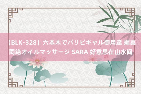 【BLK-328】六本木でパリピギャル御用達 媚薬悶絶オイルマッサージ SARA 好意思在山水间