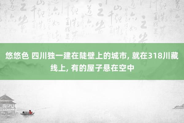 悠悠色 四川独一建在陡壁上的城市, 就在318川藏线上, 有的屋子悬在空中