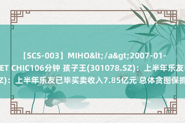 【SCS-003】MIHO</a>2007-01-10h.m.p&$SWEET CHIC106分钟 孩子王(301078.SZ)：上半年乐友已毕买卖收入7.85亿元 总体贪图保抓稳中向好态势