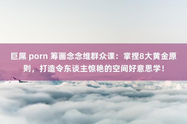 巨屌 porn 筹画念念维群众课：掌捏8大黄金原则，打造令东谈主惊艳的空间好意思学！