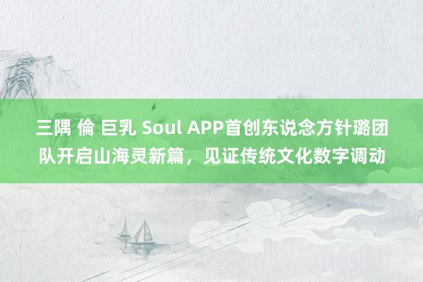 三隅 倫 巨乳 Soul APP首创东说念方针璐团队开启山海灵新篇，见证传统文化数字调动