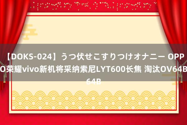 【DOKS-024】うつ伏せこすりつけオナニー OPPO荣耀vivo新机将采纳索尼LYT600长焦 淘汰OV64B