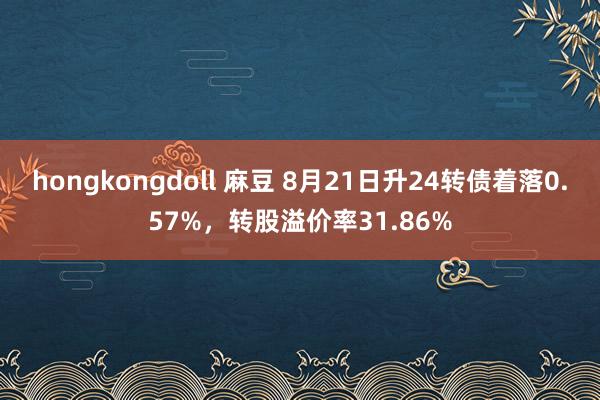 hongkongdoll 麻豆 8月21日升24转债着落0.57%，转股溢价率31.86%