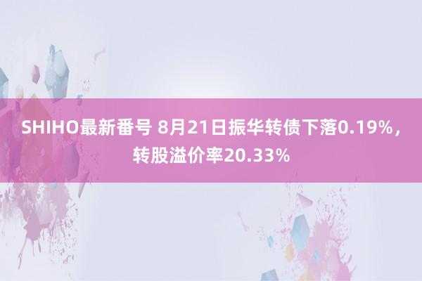 SHIHO最新番号 8月21日振华转债下落0.19%，转股溢价率20.33%