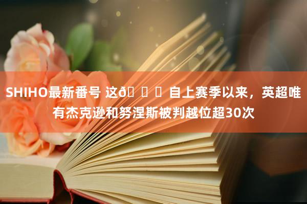 SHIHO最新番号 这?自上赛季以来，英超唯有杰克逊和努涅斯被判越位超30次