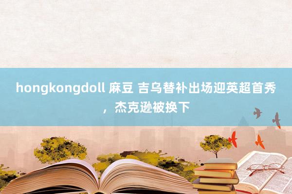 hongkongdoll 麻豆 吉乌替补出场迎英超首秀，杰克逊被换下