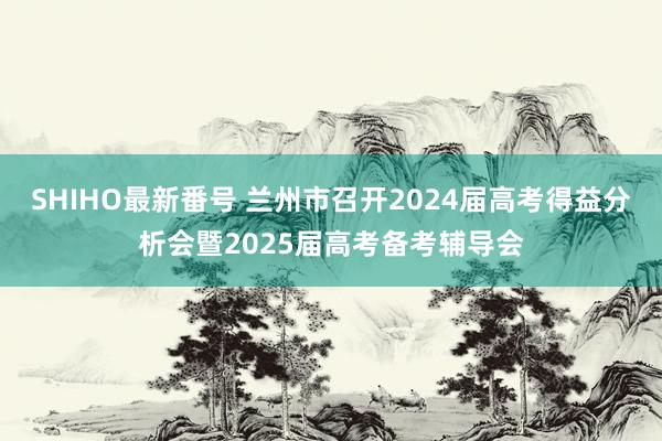 SHIHO最新番号 兰州市召开2024届高考得益分析会暨2025届高考备考辅导会