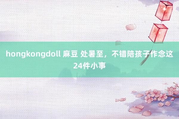 hongkongdoll 麻豆 处暑至，不错陪孩子作念这24件小事