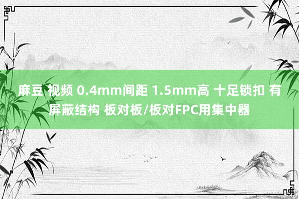 麻豆 视频 0.4mm间距 1.5mm高 十足锁扣 有屏蔽结构 板对板/板对FPC用集中器