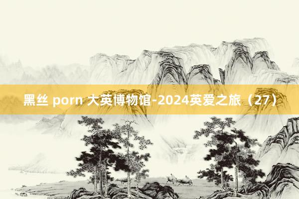 黑丝 porn 大英博物馆-2024英爱之旅（27）