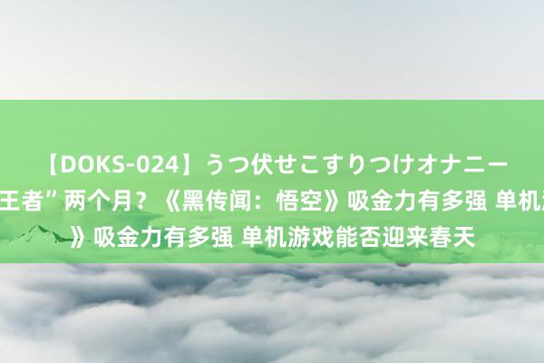 【DOKS-024】うつ伏せこすりつけオナニー 贫穷熬6年不如“王者”两个月？《黑传闻：悟空》吸金力有多强 单机游戏能否迎来春天