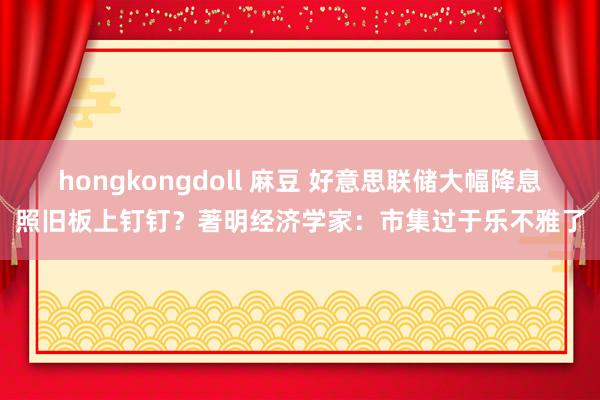 hongkongdoll 麻豆 好意思联储大幅降息照旧板上钉钉？著明经济学家：市集过于乐不雅了