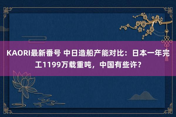 KAORI最新番号 中日造船产能对比：日本一年完工1199万载重吨，中国有些许？