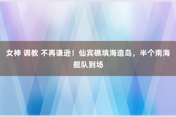 女神 调教 不再谦逊！仙宾礁填海造岛，半个南海舰队到场