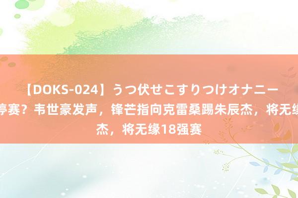 【DOKS-024】うつ伏せこすりつけオナニー 不屈被停赛？韦世豪发声，锋芒指向克雷桑踢朱辰杰，将无缘18强赛