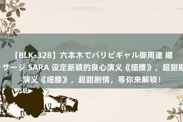 【BLK-328】六本木でパリピギャル御用達 媚薬悶絶オイルマッサージ SARA 设定新颖的良心演义《细腰》，超甜剧情，等你来解锁！