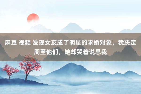 麻豆 视频 发现女友成了明星的求婚对象，我决定周至他们，她却哭着说思我