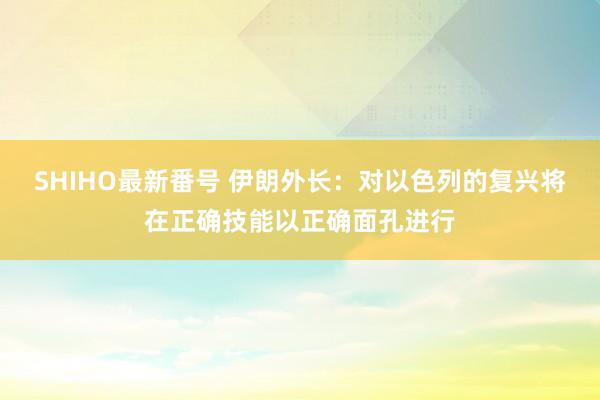 SHIHO最新番号 伊朗外长：对以色列的复兴将在正确技能以正确面孔进行