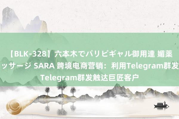 【BLK-328】六本木でパリピギャル御用達 媚薬悶絶オイルマッサージ SARA 跨境电商营销：利用Telegram群发触达巨匠客户