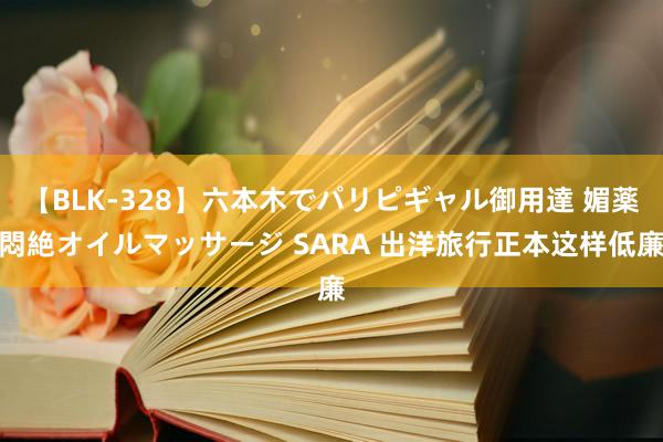 【BLK-328】六本木でパリピギャル御用達 媚薬悶絶オイルマッサージ SARA 出洋旅行正本这样低廉