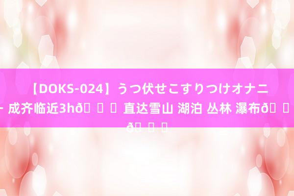 【DOKS-024】うつ伏せこすりつけオナニー 成齐临近3h?直达雪山 湖泊 丛林 瀑布?