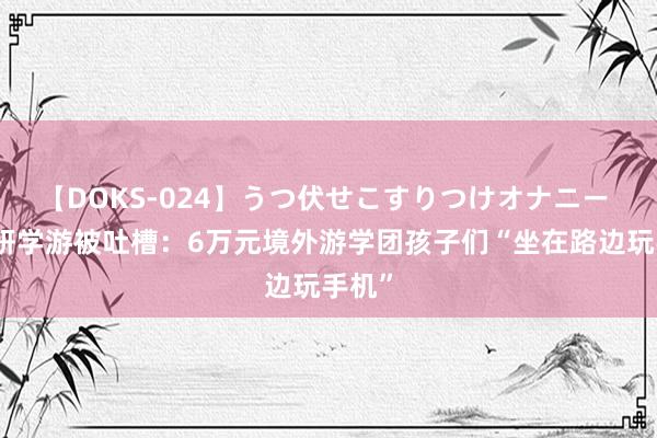 【DOKS-024】うつ伏せこすりつけオナニー 暑期研学游被吐槽：6万元境外游学团孩子们“坐在路边玩手机”