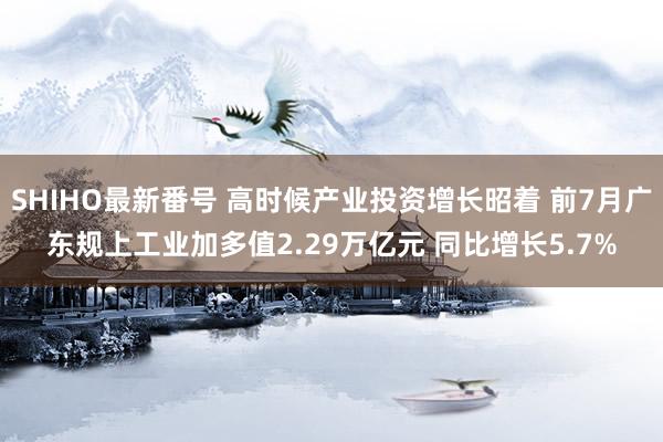 SHIHO最新番号 高时候产业投资增长昭着 前7月广东规上工业加多值2.29万亿元 同比增长5.7%