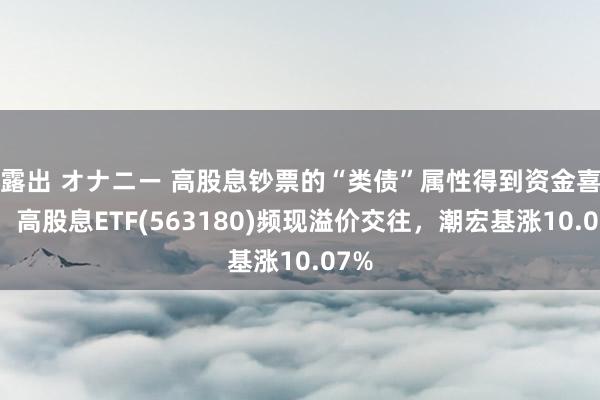 露出 オナニー 高股息钞票的“类债”属性得到资金喜欢！高股息ETF(563180)频现溢价交往，潮宏基涨10.07%