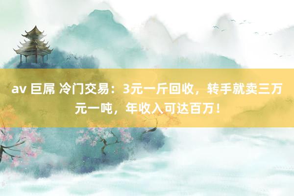 av 巨屌 冷门交易：3元一斤回收，转手就卖三万元一吨，年收入可达百万！