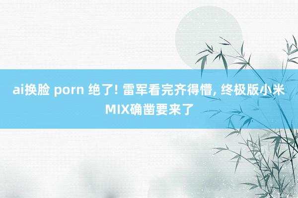 ai换脸 porn 绝了! 雷军看完齐得懵, 终极版小米MIX确凿要来了