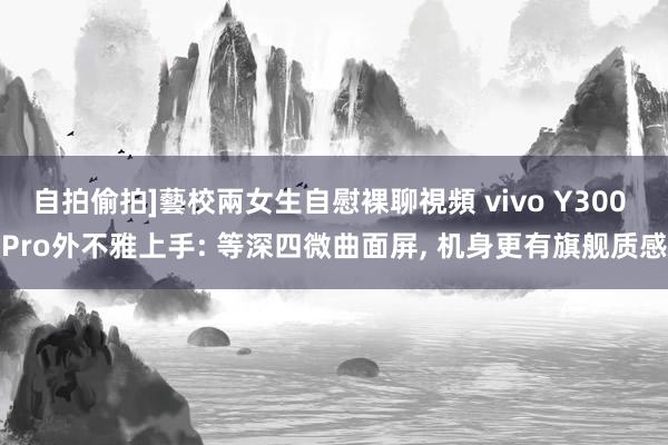 自拍偷拍]藝校兩女生自慰裸聊視頻 vivo Y300 Pro外不雅上手: 等深四微曲面屏， 机身更有旗舰质感