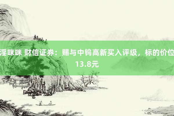 淫咪咪 财信证券：赐与中钨高新买入评级，标的价位13.8元