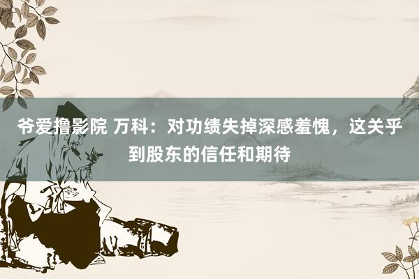 爷爱撸影院 万科：对功绩失掉深感羞愧，这关乎到股东的信任和期待