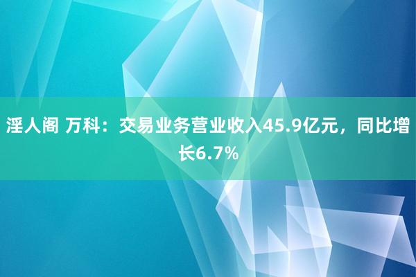 淫人阁 万科：交易业务营业收入45.9亿元，同比增长6.7%