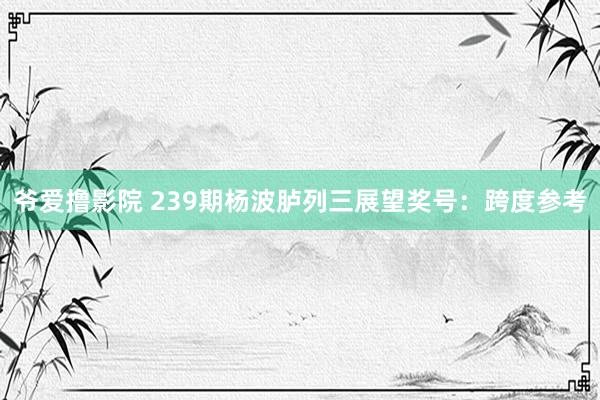 爷爱撸影院 239期杨波胪列三展望奖号：跨度参考