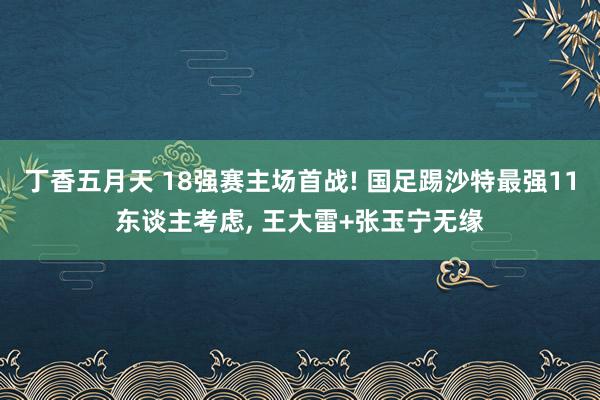 丁香五月天 18强赛主场首战! 国足踢沙特最强11东谈主考虑, 王大雷+张玉宁无缘