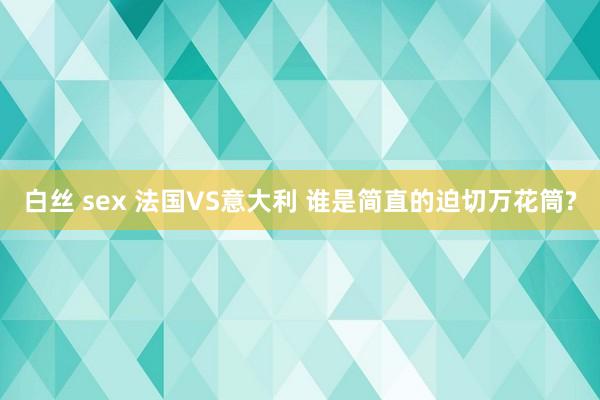 白丝 sex 法国VS意大利 谁是简直的迫切万花筒?