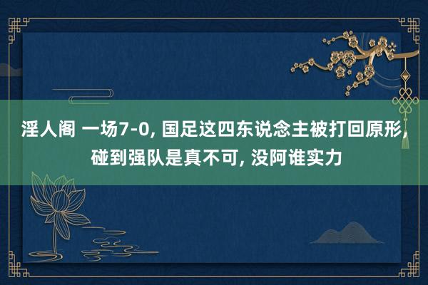 淫人阁 一场7-0， 国足这四东说念主被打回原形， 碰到强队是真不可， 没阿谁实力