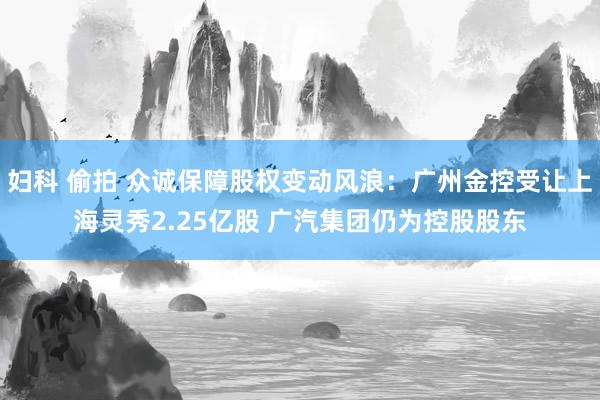 妇科 偷拍 众诚保障股权变动风浪：广州金控受让上海灵秀2.25亿股 广汽集团仍为控股股东