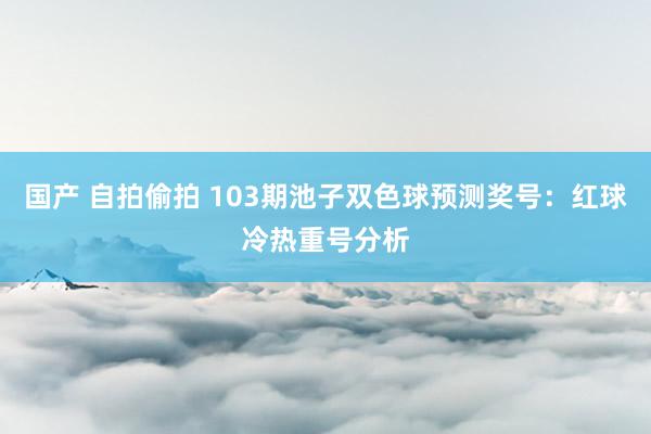 国产 自拍偷拍 103期池子双色球预测奖号：红球冷热重号分析