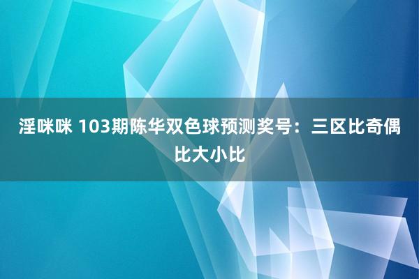 淫咪咪 103期陈华双色球预测奖号：三区比奇偶比大小比