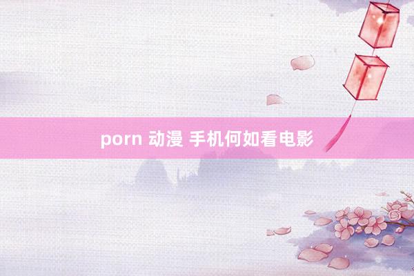 porn 动漫 手机何如看电影