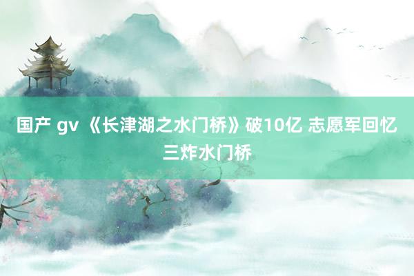 国产 gv 《长津湖之水门桥》破10亿 志愿军回忆三炸水门桥